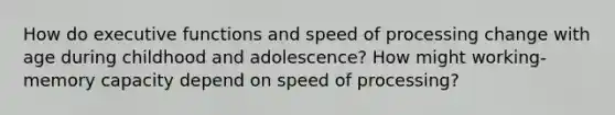 How do executive functions and speed of processing change with age during childhood and adolescence? How might working-memory capacity depend on speed of processing?