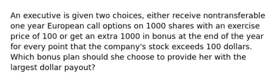 An executive is given two choices, either receive nontransferable one year European call options on 1000 shares with an exercise price of 100 or get an extra 1000 in bonus at the end of the year for every point that the company's stock exceeds 100 dollars. Which bonus plan should she choose to provide her with the largest dollar payout?