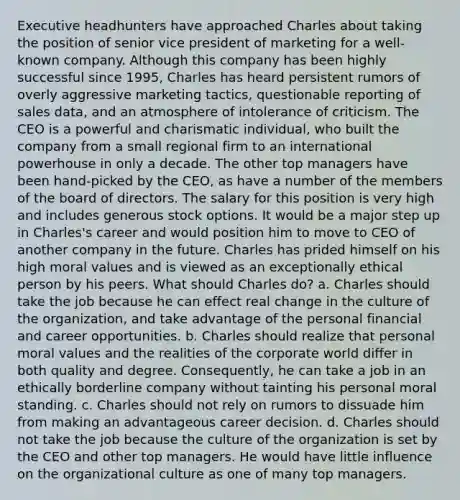 Executive headhunters have approached Charles about taking the position of senior vice president of marketing for a well-known company. Although this company has been highly successful since 1995, Charles has heard persistent rumors of overly aggressive marketing tactics, questionable reporting of sales data, and an atmosphere of intolerance of criticism. The CEO is a powerful and charismatic individual, who built the company from a small regional firm to an international powerhouse in only a decade. The other top managers have been hand-picked by the CEO, as have a number of the members of the board of directors. The salary for this position is very high and includes generous stock options. It would be a major step up in Charles's career and would position him to move to CEO of another company in the future. Charles has prided himself on his high moral values and is viewed as an exceptionally ethical person by his peers. What should Charles do? a. Charles should take the job because he can effect real change in the culture of the organization, and take advantage of the personal financial and career opportunities. b. Charles should realize that personal moral values and the realities of the corporate world differ in both quality and degree. Consequently, he can take a job in an ethically borderline company without tainting his personal moral standing. c. Charles should not rely on rumors to dissuade him from making an advantageous career decision. d. Charles should not take the job because the culture of the organization is set by the CEO and other top managers. He would have little influence on the organizational culture as one of many top managers.