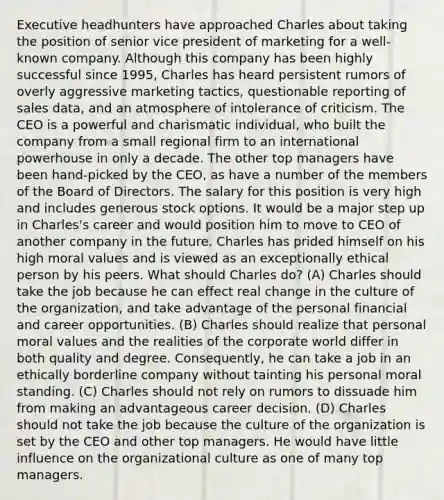 Executive headhunters have approached Charles about taking the position of senior vice president of marketing for a well-known company. Although this company has been highly successful since 1995, Charles has heard persistent rumors of overly aggressive marketing tactics, questionable reporting of sales data, and an atmosphere of intolerance of criticism. The CEO is a powerful and charismatic individual, who built the company from a small regional firm to an international powerhouse in only a decade. The other top managers have been hand-picked by the CEO, as have a number of the members of the Board of Directors. The salary for this position is very high and includes generous stock options. It would be a major step up in Charles's career and would position him to move to CEO of another company in the future. Charles has prided himself on his high moral values and is viewed as an exceptionally ethical person by his peers. What should Charles do? (A) Charles should take the job because he can effect real change in the culture of the organization, and take advantage of the personal financial and career opportunities. (B) Charles should realize that personal moral values and the realities of the corporate world differ in both quality and degree. Consequently, he can take a job in an ethically borderline company without tainting his personal moral standing. (C) Charles should not rely on rumors to dissuade him from making an advantageous career decision. (D) Charles should not take the job because the culture of the organization is set by the CEO and other top managers. He would have little influence on the organizational culture as one of many top managers.