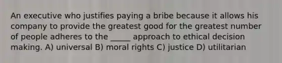 An executive who justifies paying a bribe because it allows his company to provide the greatest good for the greatest number of people adheres to the _____ approach to ethical decision making. A) universal B) moral rights C) justice D) utilitarian