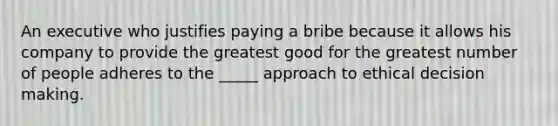 An executive who justifies paying a bribe because it allows his company to provide the greatest good for the greatest number of people adheres to the _____ approach to ethical decision making.