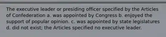 The executive leader or presiding officer specified by the Articles of Confederation a. was appointed by Congress b. enjoyed the support of popular opinion. c. was appointed by state legislatures d. did not exist; the Articles specified no executive leader.