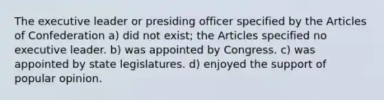 The executive leader or presiding officer specified by the Articles of Confederation a) did not exist; the Articles specified no executive leader. b) was appointed by Congress. c) was appointed by state legislatures. d) enjoyed the support of popular opinion.