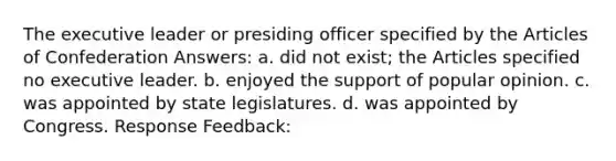 The executive leader or presiding officer specified by the Articles of Confederation Answers: a. did not exist; the Articles specified no executive leader. b. enjoyed the support of popular opinion. c. was appointed by state legislatures. d. was appointed by Congress. Response Feedback: