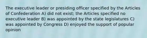 The executive leader or presiding officer specified by the Articles of Confederation A) did not exist; the Articles specified no executive leader B) was appointed by the state legislatures C) was appointed by Congress D) enjoyed the support of popular opinion