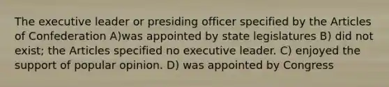 The executive leader or presiding officer specified by the Articles of Confederation A)was appointed by state legislatures B) did not exist; the Articles specified no executive leader. C) enjoyed the support of popular opinion. D) was appointed by Congress