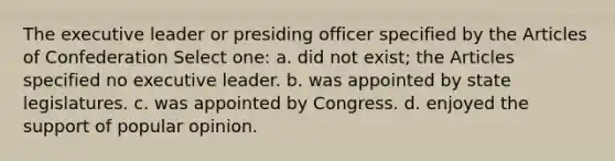 The executive leader or presiding officer specified by the Articles of Confederation Select one: a. did not exist; the Articles specified no executive leader. b. was appointed by state legislatures. c. was appointed by Congress. d. enjoyed the support of popular opinion.