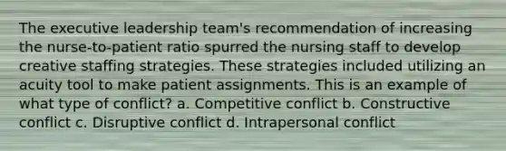 The executive leadership team's recommendation of increasing the nurse-to-patient ratio spurred the nursing staff to develop creative staffing strategies. These strategies included utilizing an acuity tool to make patient assignments. This is an example of what type of conflict? a. Competitive conflict b. Constructive conflict c. Disruptive conflict d. Intrapersonal conflict