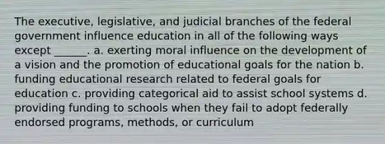 The executive, legislative, and judicial branches of the federal government influence education in all of the following ways except ______. a. exerting moral influence on the development of a vision and the promotion of educational goals for the nation b. funding educational research related to federal goals for education c. providing categorical aid to assist school systems d. providing funding to schools when they fail to adopt federally endorsed programs, methods, or curriculum