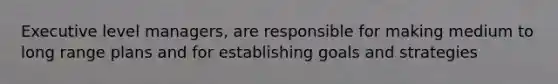 Executive level managers, are responsible for making medium to long range plans and for establishing goals and strategies