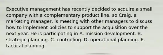 Executive management has recently decided to acquire a small company with a complementary product line, so Craig, a marketing manager, is meeting with other managers to discuss how to implement policies to support the acquisition over the next year. He is participating in A. mission development. B. strategic planning. C. controlling. D. operational planning. E. tactical planning.