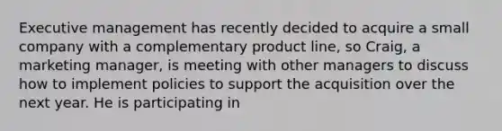 Executive management has recently decided to acquire a small company with a complementary product line, so Craig, a marketing manager, is meeting with other managers to discuss how to implement policies to support the acquisition over the next year. He is participating in