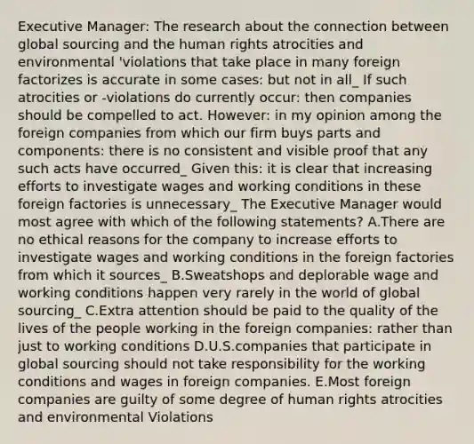 Executive Manager: The research about the connection between global sourcing and the human rights atrocities and environmental 'violations that take place in many foreign factorizes is accurate in some cases: but not in all_ If such atrocities or -violations do currently occur: then companies should be compelled to act. However: in my opinion among the foreign companies from which our firm buys parts and components: there is no consistent and visible proof that any such acts have occurred_ Given this: it is clear that increasing efforts to investigate wages and working conditions in these foreign factories is unnecessary_ The Executive Manager would most agree with which of the following statements? A.There are no ethical reasons for the company to increase efforts to investigate wages and working conditions in the foreign factories from which it sources_ B.Sweatshops and deplorable wage and working conditions happen very rarely in the world of global sourcing_ C.Extra attention should be paid to the quality of the lives of the people working in the foreign companies: rather than just to working conditions D.U.S.companies that participate in global sourcing should not take responsibility for the working conditions and wages in foreign companies. E.Most foreign companies are guilty of some degree of human rights atrocities and environmental Violations