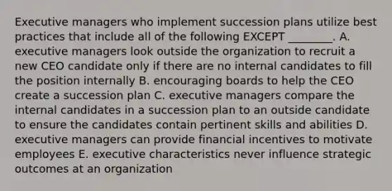 Executive managers who implement succession plans utilize best practices that include all of the following EXCEPT​ ________. A. executive managers look outside the organization to recruit a new CEO candidate only if there are no internal candidates to fill the position internally B. encouraging boards to help the CEO create a succession plan C. executive managers compare the internal candidates in a succession plan to an outside candidate to ensure the candidates contain pertinent skills and abilities D. executive managers can provide financial incentives to motivate employees E. executive characteristics never influence strategic outcomes at an organization