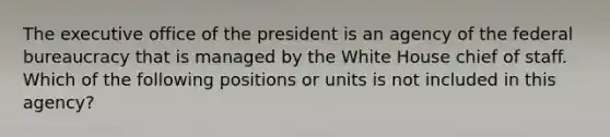 The executive office of the president is an agency of the federal bureaucracy that is managed by the White House chief of staff. Which of the following positions or units is not included in this agency?