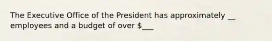 The Executive Office of the President has approximately __ employees and a budget of over ___