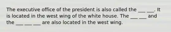 The executive office of the president is also called the ___ ___. It is located in the west wing of the white house. The ___ ___ and the ___ ___ ___ are also located in the west wing.