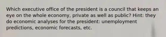 Which executive office of the president is a council that keeps an eye on the whole economy, private as well as public? Hint: they do economic analyses for the president: unemployment predictions, economic forecasts, etc.