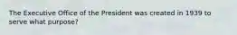 The Executive Office of the President was created in 1939 to serve what purpose?