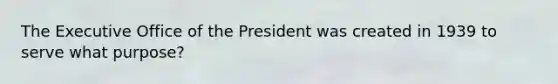 The Executive Office of the President was created in 1939 to serve what purpose?