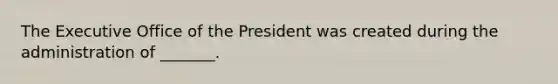 The Executive Office of the President was created during the administration of _______.