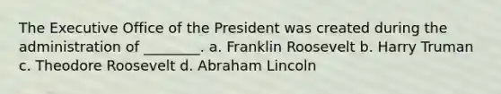 The Executive Office of the President was created during the administration of ________. a. Franklin Roosevelt b. Harry Truman c. Theodore Roosevelt d. Abraham Lincoln