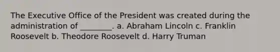 The Executive Office of the President was created during the administration of ________. a. Abraham Lincoln c. Franklin Roosevelt b. Theodore Roosevelt d. Harry Truman