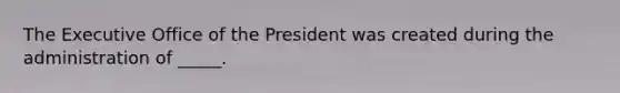 The Executive Office of the President was created during the administration of _____.