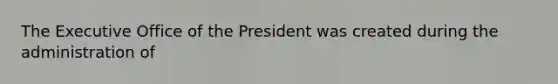 The Executive Office of the President was created during the administration of