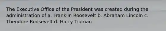 The Executive Office of the President was created during the administration of a. Franklin Roosevelt b. Abraham Lincoln c. Theodore Roosevelt d. Harry Truman