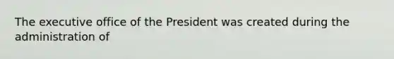 The executive office of the President was created during the administration of