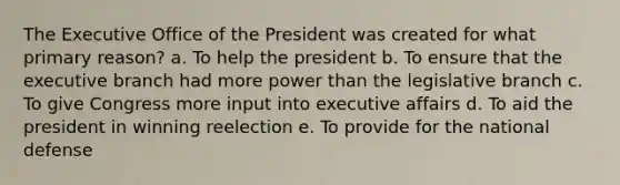 The Executive Office of the President was created for what primary reason? a. To help the president b. To ensure that <a href='https://www.questionai.com/knowledge/kBllUhZHhd-the-executive-branch' class='anchor-knowledge'>the executive branch</a> had more power than the legislative branch c. To give Congress more input into executive affairs d. To aid the president in winning reelection e. To provide for the national defense