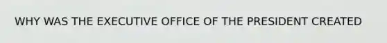 WHY WAS THE EXECUTIVE OFFICE OF THE PRESIDENT CREATED