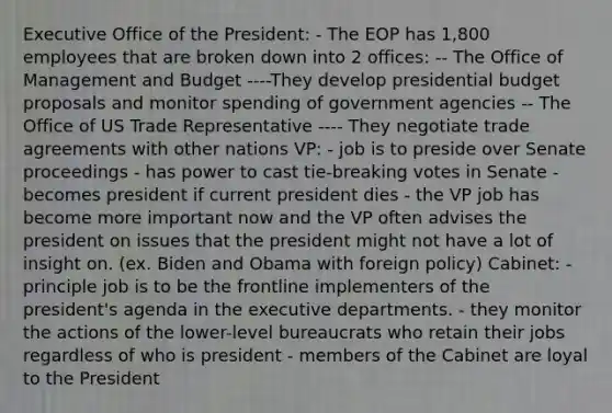 Executive Office of the President: - The EOP has 1,800 employees that are broken down into 2 offices: -- The Office of Management and Budget ----They develop presidential budget proposals and monitor spending of government agencies -- The Office of US Trade Representative ---- They negotiate trade agreements with other nations VP: - job is to preside over Senate proceedings - has power to cast tie-breaking votes in Senate - becomes president if current president dies - the VP job has become more important now and the VP often advises the president on issues that the president might not have a lot of insight on. (ex. Biden and Obama with foreign policy) Cabinet: - principle job is to be the frontline implementers of the president's agenda in the executive departments. - they monitor the actions of the lower-level bureaucrats who retain their jobs regardless of who is president - members of the Cabinet are loyal to the President