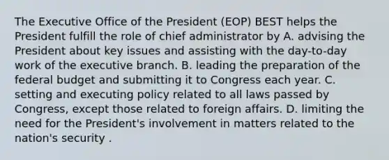 The Executive Office of the President (EOP) BEST helps the President fulfill the role of chief administrator by A. advising the President about key issues and assisting with the day-to-day work of the executive branch. B. leading the preparation of the federal budget and submitting it to Congress each year. C. setting and executing policy related to all laws passed by Congress, except those related to foreign affairs. D. limiting the need for the President's involvement in matters related to the nation's security .