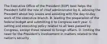 The Executive Office of the President (EOP) best helps the President fulfill the role of chief administrator by A. advising the President about key issues and assisting with the day-to-day work of the executive branch. B. leading the preparation of the federal budget and submitting it to Congress each year. C. setting and executing policy related to all laws passed by Congress, except those related to foreign affairs. D. limiting the need for the President's involvement in matters related to the nation's security .