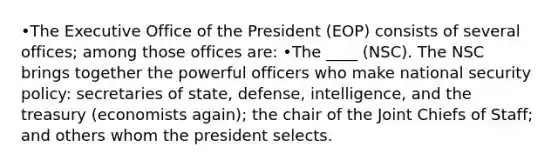 •The Executive Office of the President (EOP) consists of several offices; among those offices are: •The ____ (NSC). The NSC brings together the powerful officers who make national security policy: secretaries of state, defense, intelligence, and the treasury (economists again); the chair of the Joint Chiefs of Staff; and others whom the president selects.