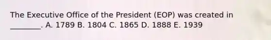 The Executive Office of the President (EOP) was created in ________. A. 1789 B. 1804 C. 1865 D. 1888 E. 1939