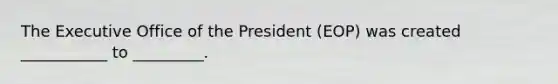 The Executive Office of the President (EOP) was created ___________ to _________.