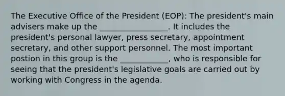 The Executive Office of the President (EOP): The president's main advisers make up the _________________. It includes the president's personal lawyer, press secretary, appointment secretary, and other support personnel. The most important postion in this group is the ____________, who is responsible for seeing that the president's legislative goals are carried out by working with Congress in the agenda.