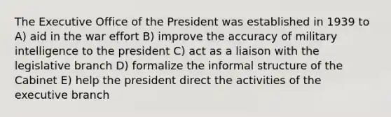 The Executive Office of the President was established in 1939 to A) aid in the war effort B) improve the accuracy of military intelligence to the president C) act as a liaison with the legislative branch D) formalize the informal structure of the Cabinet E) help the president direct the activities of the executive branch