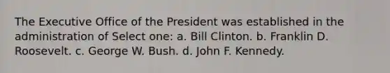 The Executive Office of the President was established in the administration of Select one: a. Bill Clinton. b. Franklin D. Roosevelt. c. George W. Bush. d. John F. Kennedy.