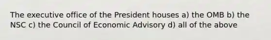 The executive office of the President houses a) the OMB b) the NSC c) the Council of Economic Advisory d) all of the above