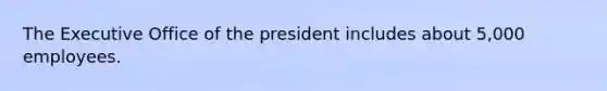 The Executive Office of the president includes about 5,000 employees.