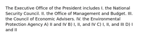 The Executive Office of the President includes I. the National Security Council. II. the Office of Management and Budget. III. the Council of Economic Advisers. IV. the Environmental Protection Agency A) II and IV B) I, II, and IV C) I, II, and III D) I and II