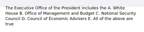 The Executive Office of the President includes the A. White House B. Office of Management and Budget C. National Security Council D. Council of Economic Advisers E. All of the above are true