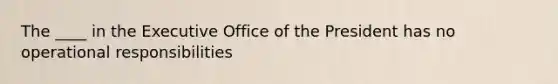 The ____ in the Executive Office of the President has no operational responsibilities