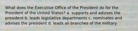 What does the Executive Office of the President do for the President of the United States? a. supports and advises the president b. leads legislative departments c. nominates and advises the president d. leads all branches of the military