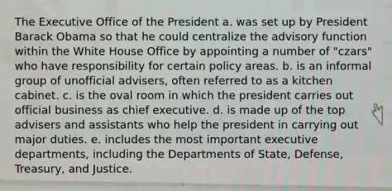 The Executive Office of the President a. was set up by President Barack Obama so that he could centralize the advisory function within the White House Office by appointing a number of "czars" who have responsibility for certain policy areas. b. is an informal group of unofficial advisers, often referred to as a kitchen cabinet. c. is the oval room in which the president carries out official business as chief executive. d. is made up of the top advisers and assistants who help the president in carrying out major duties. e. includes the most important executive departments, including the Departments of State, Defense, Treasury, and Justice.